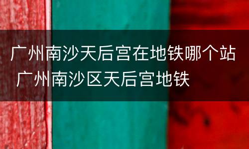 广州南沙天后宫在地铁哪个站 广州南沙区天后宫地铁