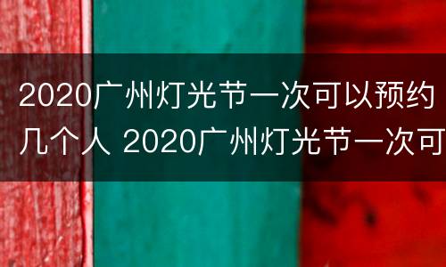 2020广州灯光节一次可以预约几个人 2020广州灯光节一次可以预约几个人进场