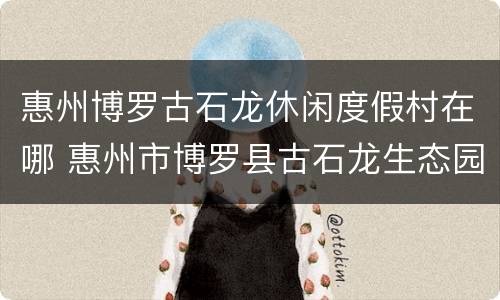 惠州博罗古石龙休闲度假村在哪 惠州市博罗县古石龙生态园