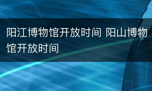 阳江博物馆开放时间 阳山博物馆开放时间