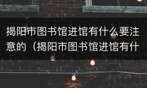 揭阳市图书馆进馆有什么要注意的（揭阳市图书馆进馆有什么要注意的地方）