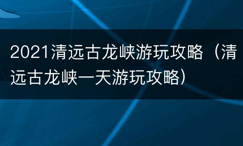 2021清远古龙峡游玩攻略（清远古龙峡一天游玩攻略）