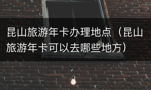 昆山旅游年卡办理地点（昆山旅游年卡可以去哪些地方）