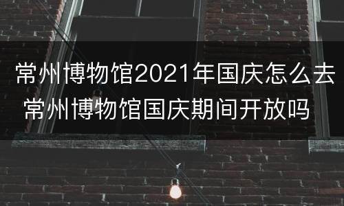 常州博物馆2021年国庆怎么去 常州博物馆国庆期间开放吗