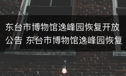 东台市博物馆逸峰园恢复开放公告 东台市博物馆逸峰园恢复开放公告公示