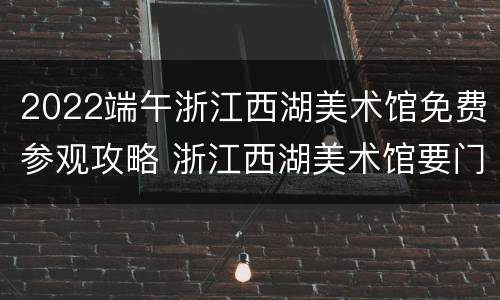 2022端午浙江西湖美术馆免费参观攻略 浙江西湖美术馆要门票吗