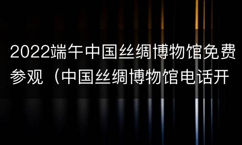 2022端午中国丝绸博物馆免费参观（中国丝绸博物馆电话开放时间）