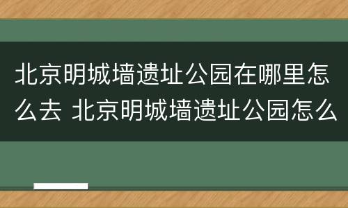 北京明城墙遗址公园在哪里怎么去 北京明城墙遗址公园怎么走