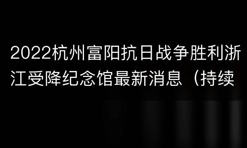 2022杭州富阳抗日战争胜利浙江受降纪念馆最新消息（持续更新…）