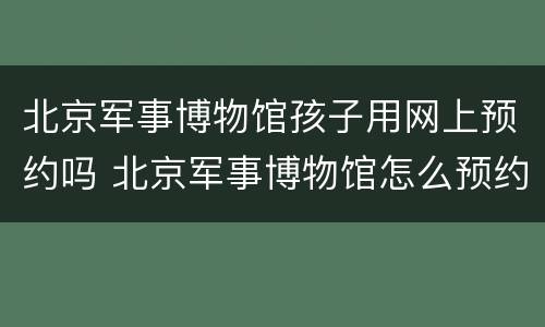 北京军事博物馆孩子用网上预约吗 北京军事博物馆怎么预约?