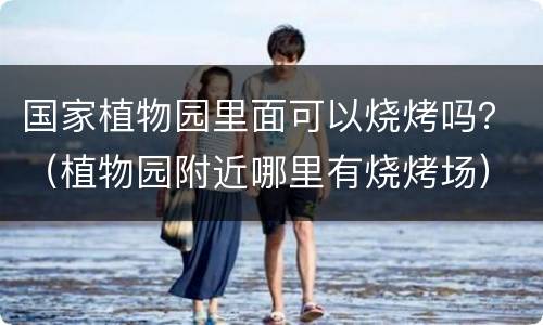国家植物园里面可以烧烤吗？（植物园附近哪里有烧烤场）