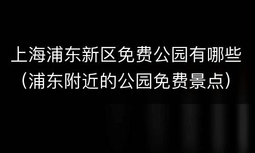 上海浦东新区免费公园有哪些（浦东附近的公园免费景点）