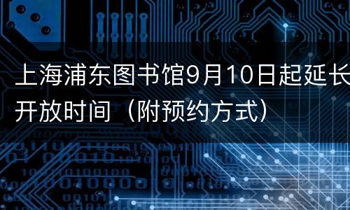 上海浦东图书馆9月10日起延长开放时间（附预约方式）