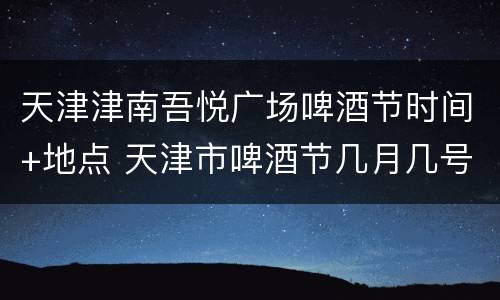 天津津南吾悦广场啤酒节时间+地点 天津市啤酒节几月几号