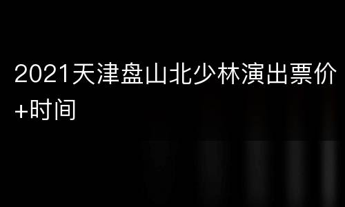 2021天津盘山北少林演出票价+时间