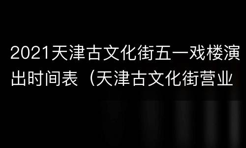 2021天津古文化街五一戏楼演出时间表（天津古文化街营业时间）