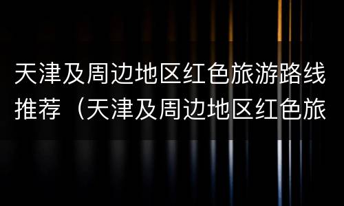 天津及周边地区红色旅游路线推荐（天津及周边地区红色旅游路线推荐理由）