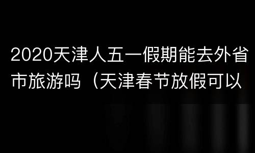2020天津人五一假期能去外省市旅游吗（天津春节放假可以出去旅游吗）