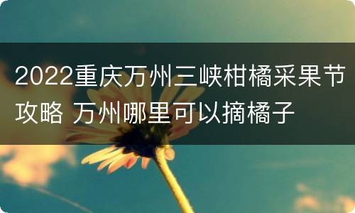 2022重庆万州三峡柑橘采果节攻略 万州哪里可以摘橘子