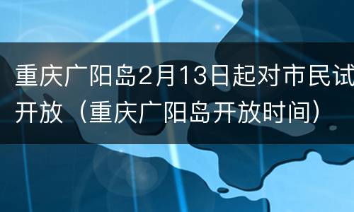 重庆广阳岛2月13日起对市民试开放（重庆广阳岛开放时间）