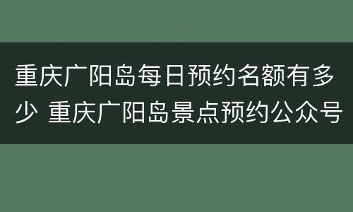 重庆广阳岛每日预约名额有多少 重庆广阳岛景点预约公众号