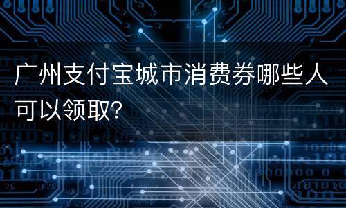 广州支付宝城市消费券哪些人可以领取？