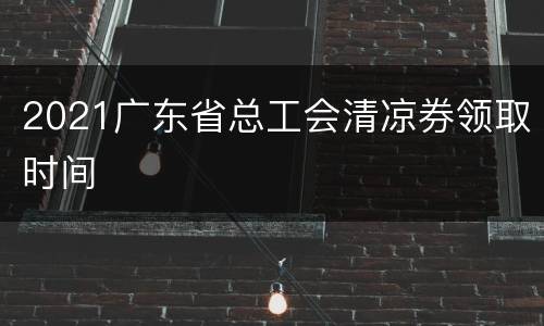 2021广东省总工会清凉券领取时间