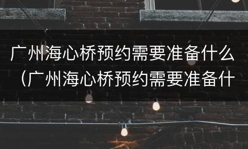 广州海心桥预约需要准备什么（广州海心桥预约需要准备什么材料）