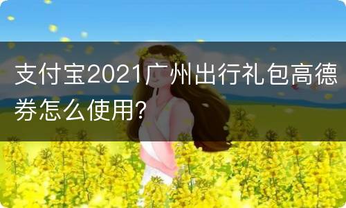 支付宝2021广州出行礼包高德券怎么使用？