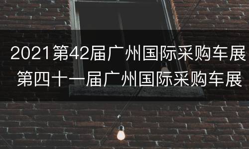2021第42届广州国际采购车展 第四十一届广州国际采购车展