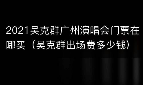 2021吴克群广州演唱会门票在哪买（吴克群出场费多少钱）