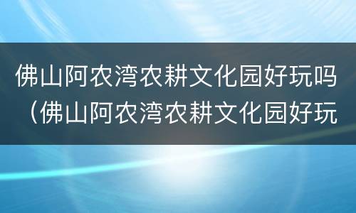 佛山阿农湾农耕文化园好玩吗（佛山阿农湾农耕文化园好玩吗多少钱）