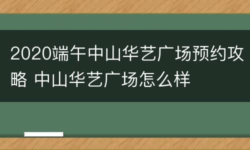 2020端午中山华艺广场预约攻略 中山华艺广场怎么样