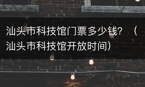 汕头市科技馆门票多少钱？（汕头市科技馆开放时间）