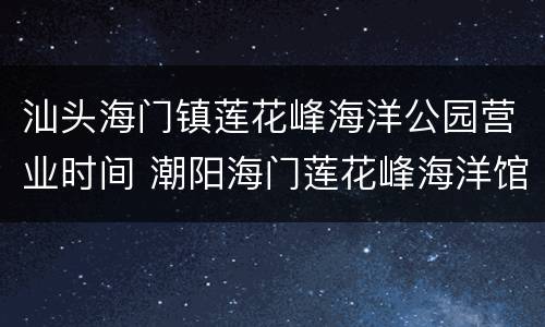 汕头海门镇莲花峰海洋公园营业时间 潮阳海门莲花峰海洋馆