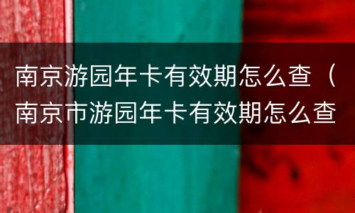 南京游园年卡有效期怎么查（南京市游园年卡有效期怎么查）
