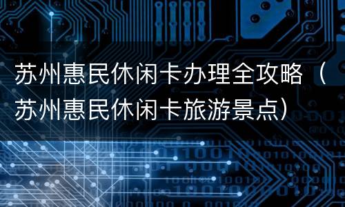 苏州惠民休闲卡办理全攻略（苏州惠民休闲卡旅游景点）