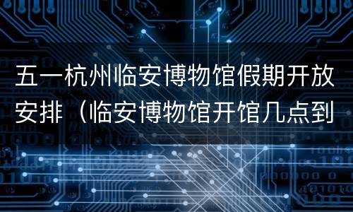 五一杭州临安博物馆假期开放安排（临安博物馆开馆几点到几点）