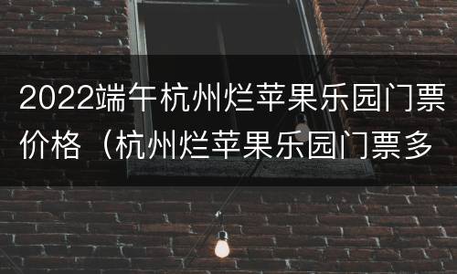 2022端午杭州烂苹果乐园门票价格（杭州烂苹果乐园门票多少钱一张）