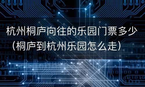杭州桐庐向往的乐园门票多少（桐庐到杭州乐园怎么走）