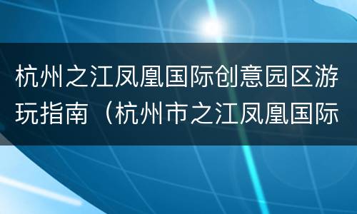 杭州之江凤凰国际创意园区游玩指南（杭州市之江凤凰国际创意园区）