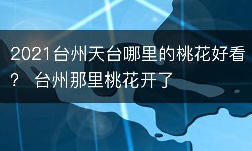 2021台州天台哪里的桃花好看？ 台州那里桃花开了