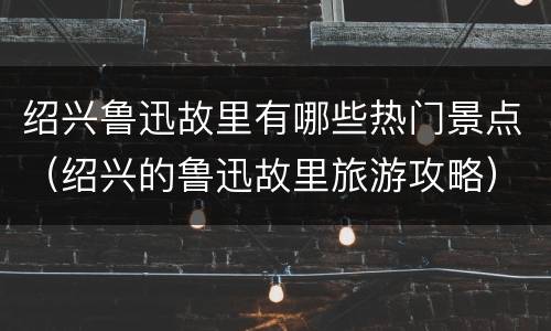 绍兴鲁迅故里有哪些热门景点（绍兴的鲁迅故里旅游攻略）