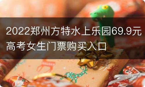 2022郑州方特水上乐园69.9元高考女生门票购买入口