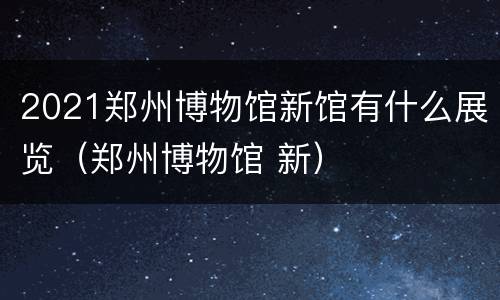 2021郑州博物馆新馆有什么展览（郑州博物馆 新）