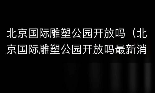 北京国际雕塑公园开放吗（北京国际雕塑公园开放吗最新消息）