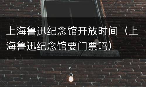 上海鲁迅纪念馆开放时间（上海鲁迅纪念馆要门票吗）