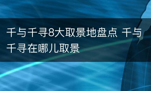 千与千寻8大取景地盘点 千与千寻在哪儿取景