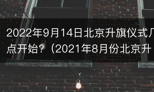 2022年9月14日北京升旗仪式几点开始?（2021年8月份北京升旗仪式几点开始）