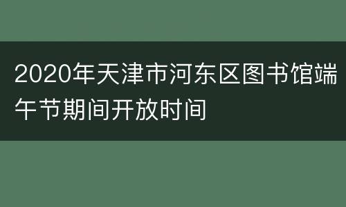 2020年天津市河东区图书馆端午节期间开放时间